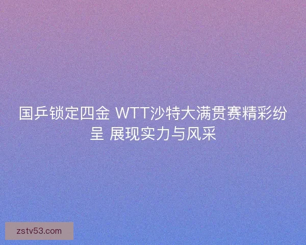 国乒锁定四金 WTT沙特大满贯赛精彩纷呈 展现实力与风采