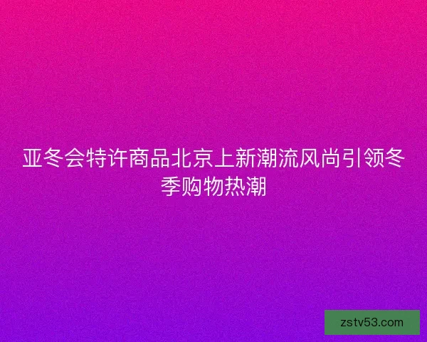 亚冬会特许商品北京上新潮流风尚引领冬季购物热潮
