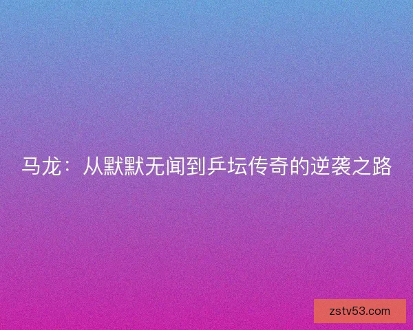 马龙：从默默无闻到乒坛传奇的逆袭之路