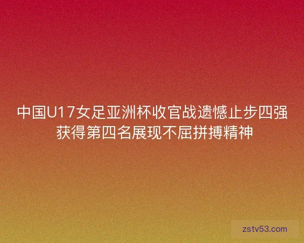 中国U17女足亚洲杯收官战遗憾止步四强 获得第四名展现不屈拼搏精神