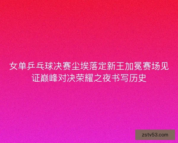 女单乒乓球决赛尘埃落定新王加冕赛场见证巅峰对决荣耀之夜书写历史