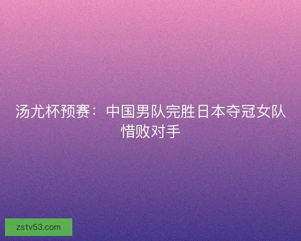 汤尤杯预赛：中国男队完胜日本夺冠女队惜败对手