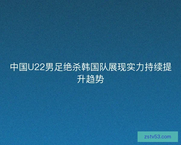 中国U22男足绝杀韩国队展现实力持续提升趋势