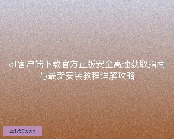 cf客户端下载官方正版安全高速获取指南与最新安装教程详解攻略