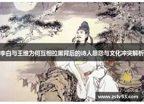 李白与王维为何互相拉黑背后的诗人恩怨与文化冲突解析